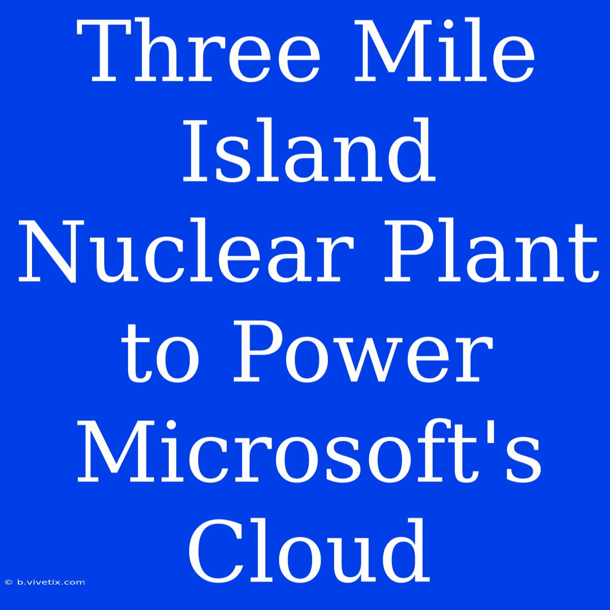 Three Mile Island Nuclear Plant To Power Microsoft's Cloud 