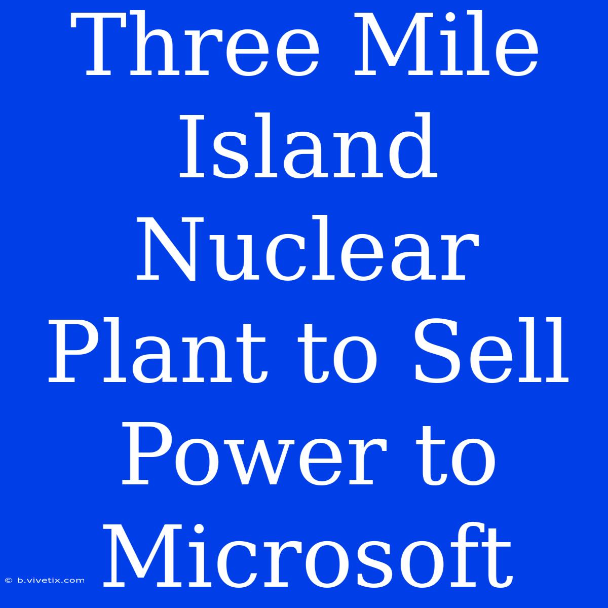 Three Mile Island Nuclear Plant To Sell Power To Microsoft 