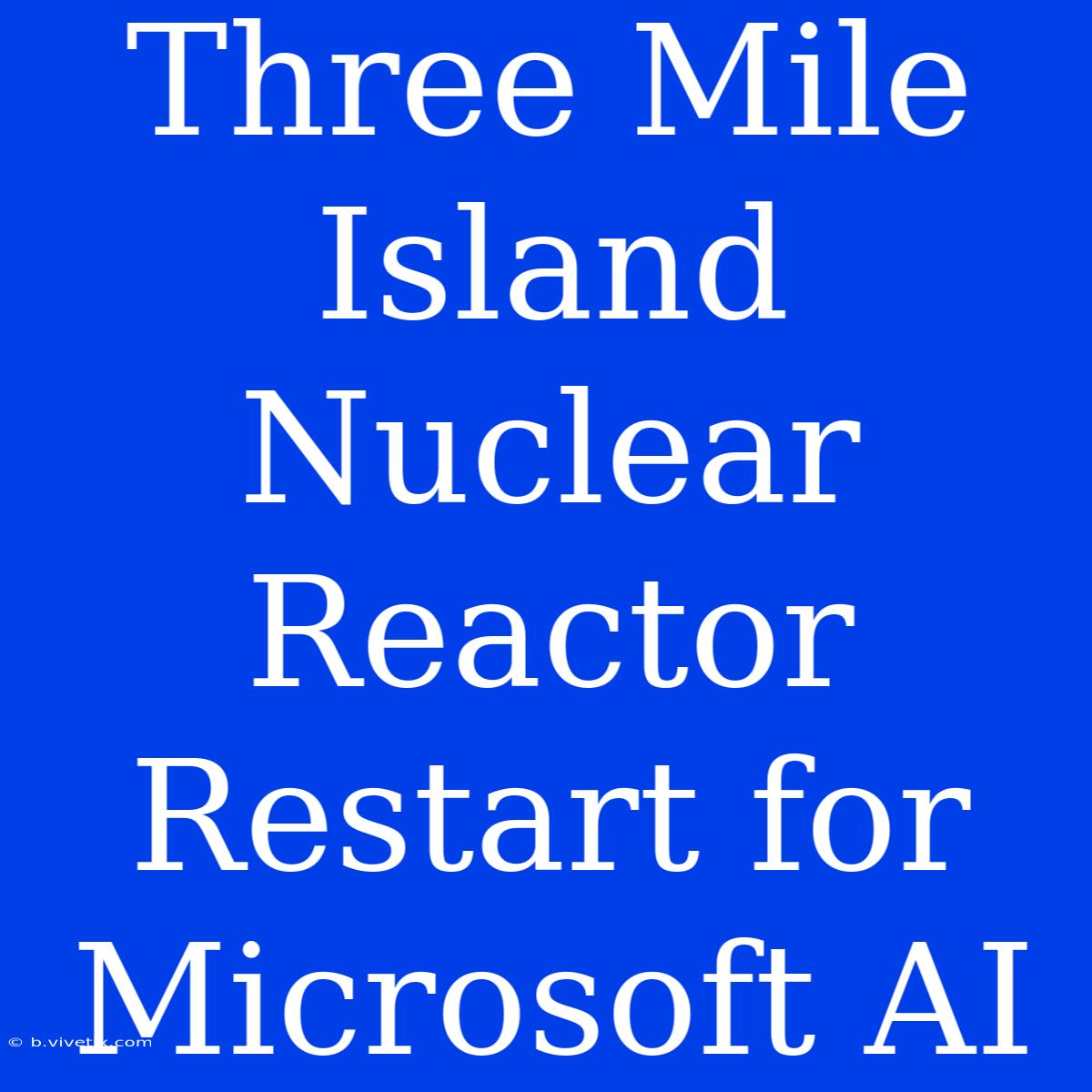 Three Mile Island Nuclear Reactor Restart For Microsoft AI