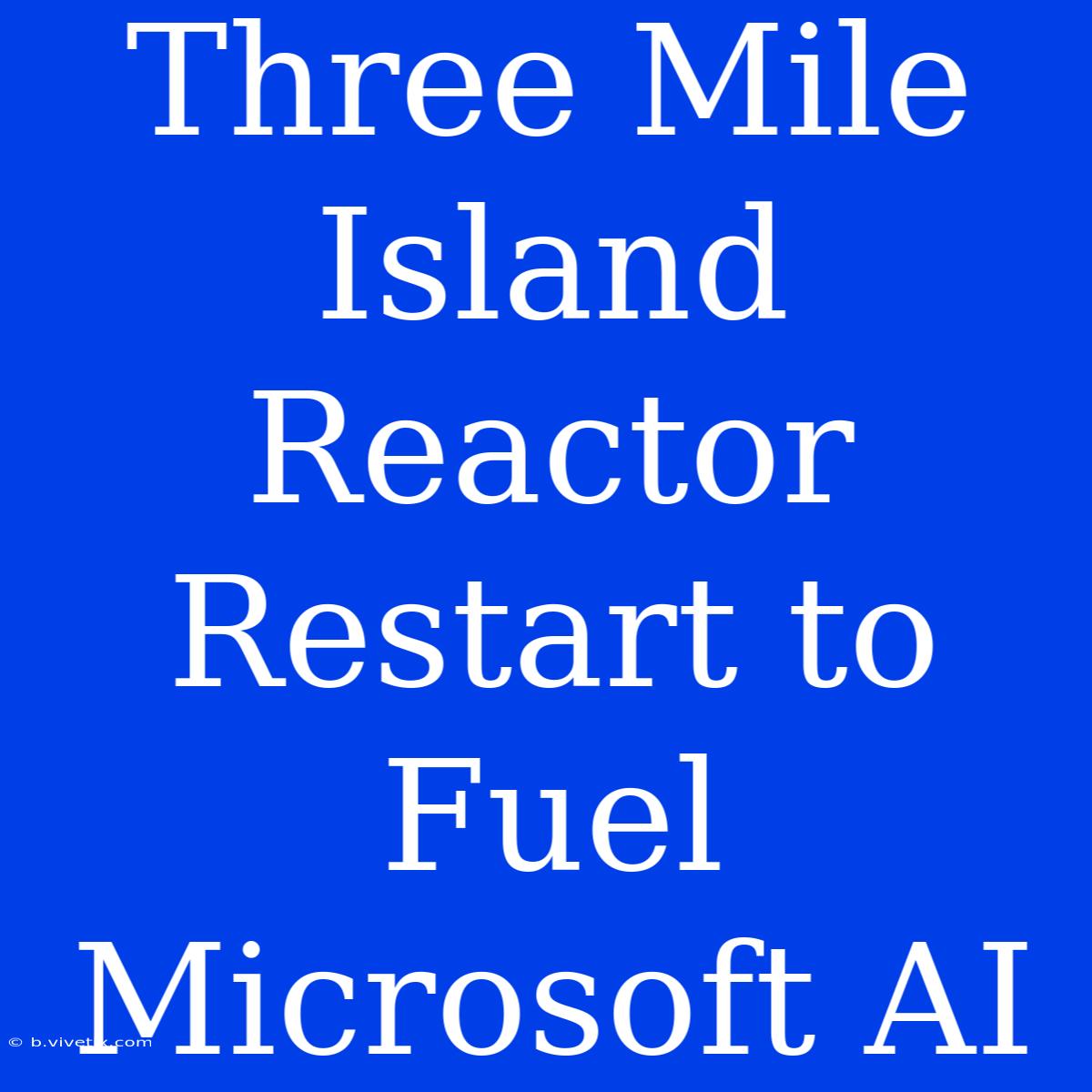 Three Mile Island Reactor Restart To Fuel Microsoft AI