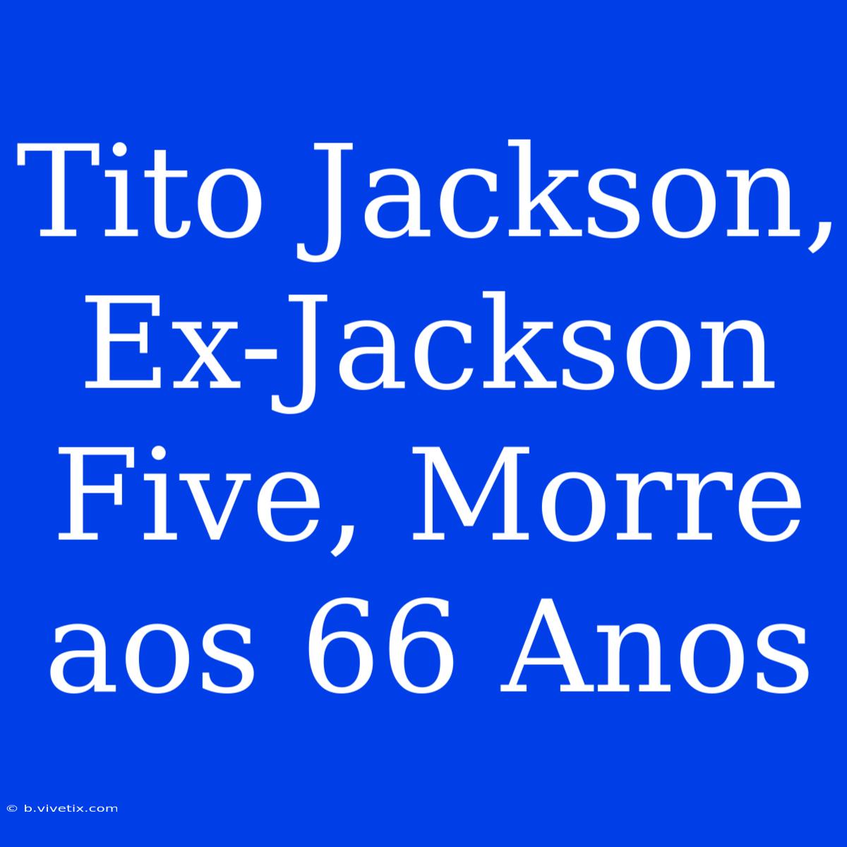 Tito Jackson, Ex-Jackson Five, Morre Aos 66 Anos