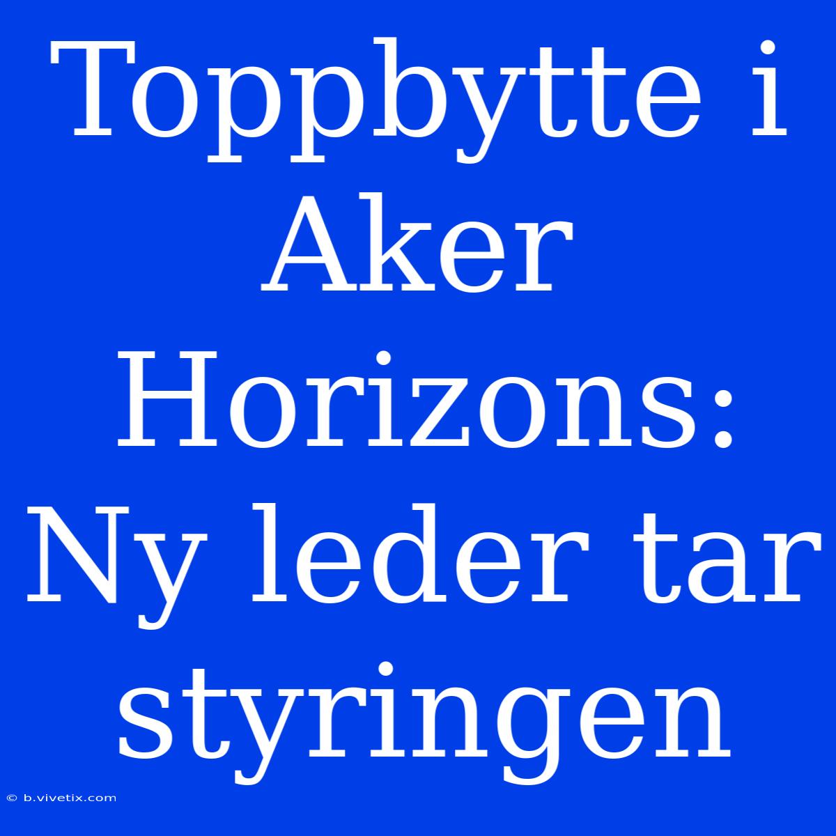 Toppbytte I Aker Horizons: Ny Leder Tar Styringen