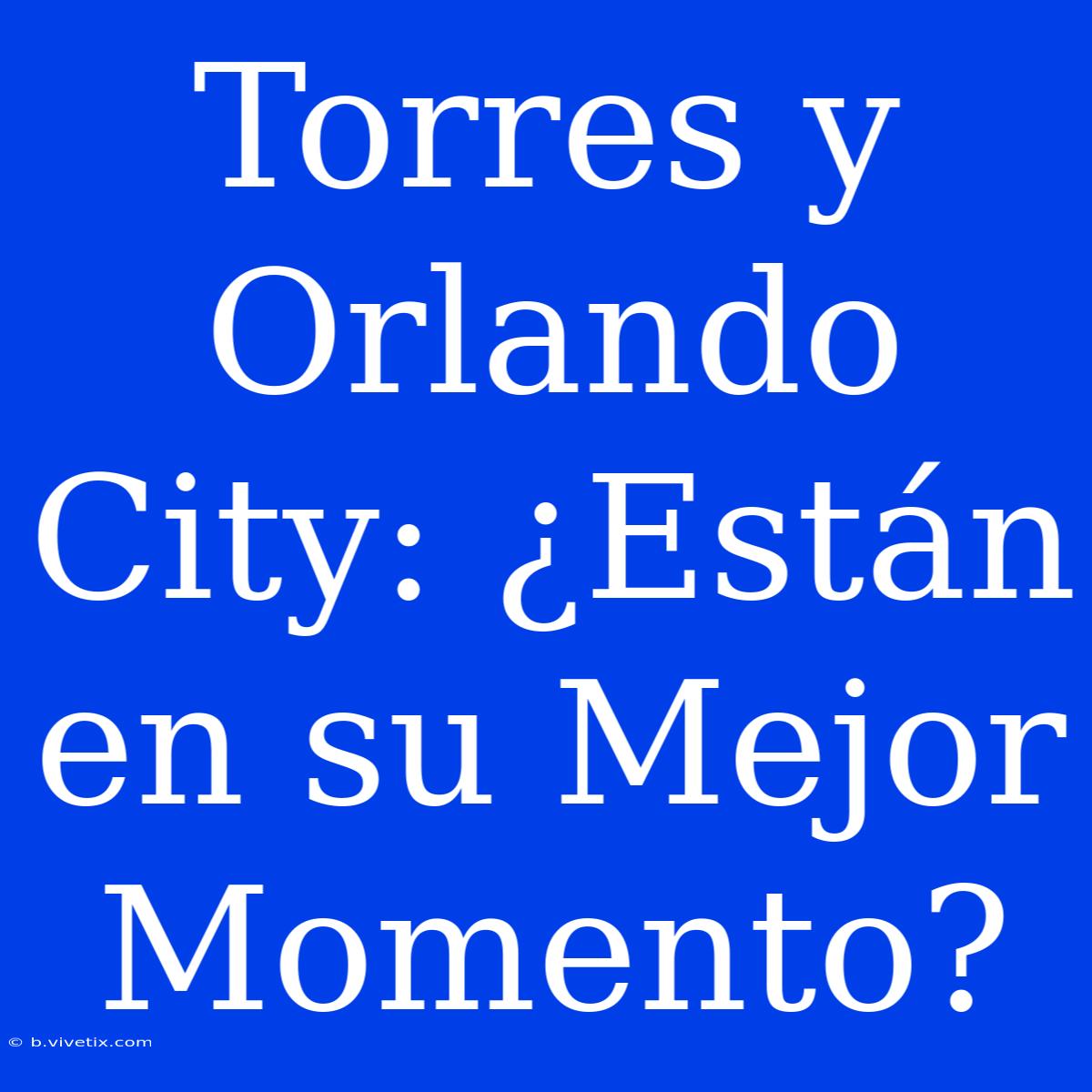 Torres Y Orlando City: ¿Están En Su Mejor Momento?