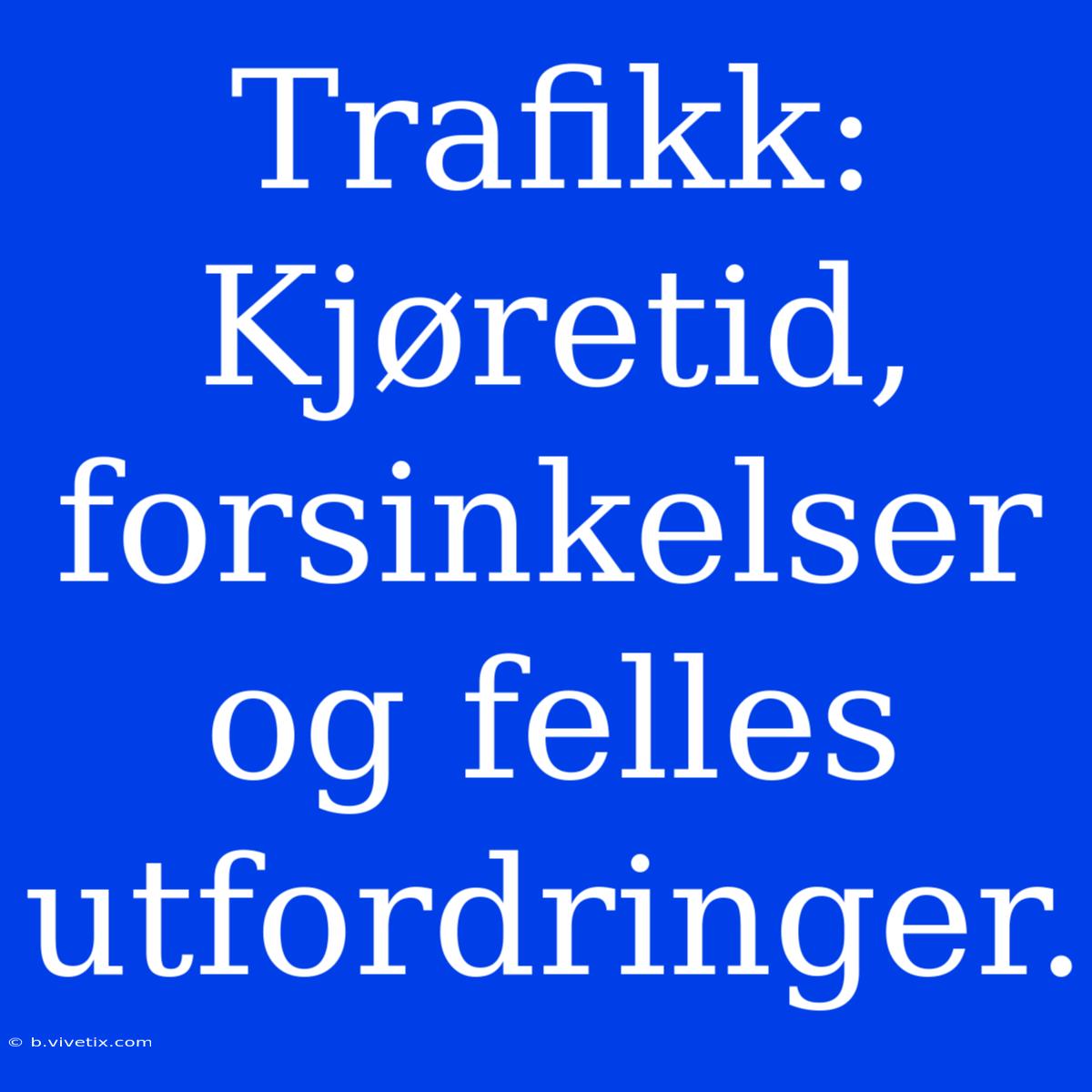 Trafikk: Kjøretid, Forsinkelser Og Felles Utfordringer.