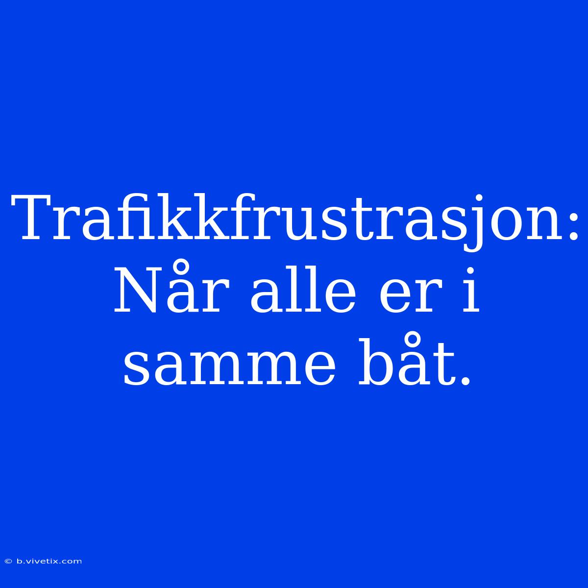 Trafikkfrustrasjon:  Når Alle Er I Samme Båt.