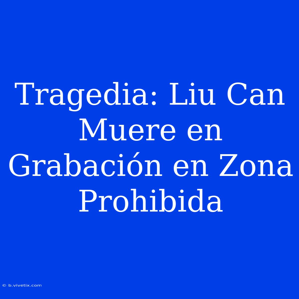 Tragedia: Liu Can Muere En Grabación En Zona Prohibida