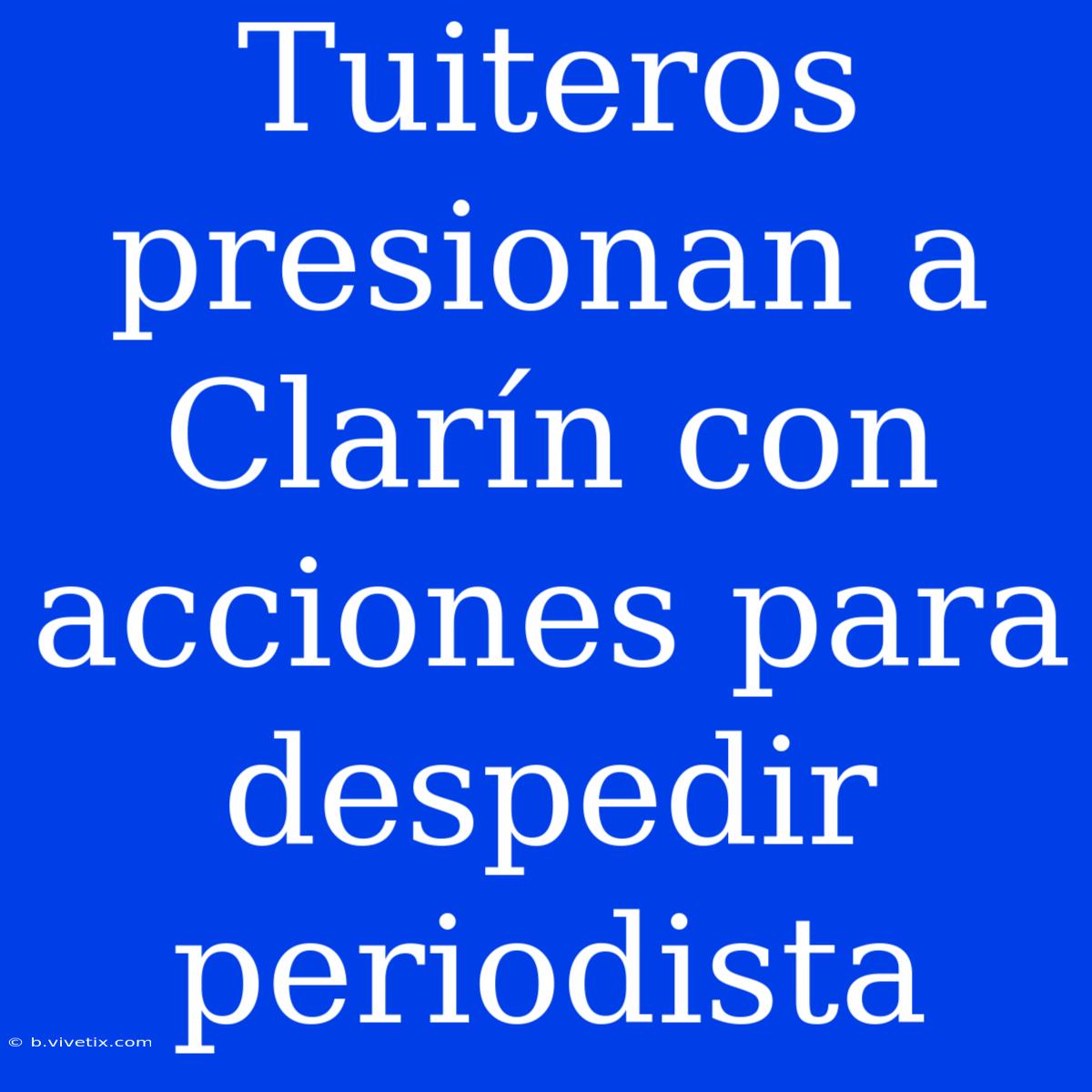 Tuiteros Presionan A Clarín Con Acciones Para Despedir Periodista