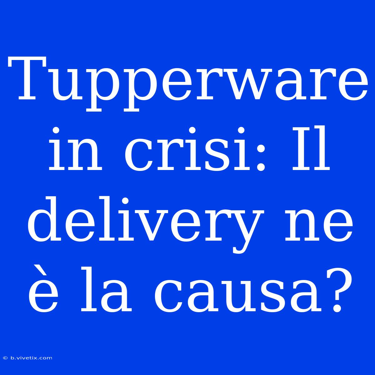 Tupperware In Crisi: Il Delivery Ne È La Causa?