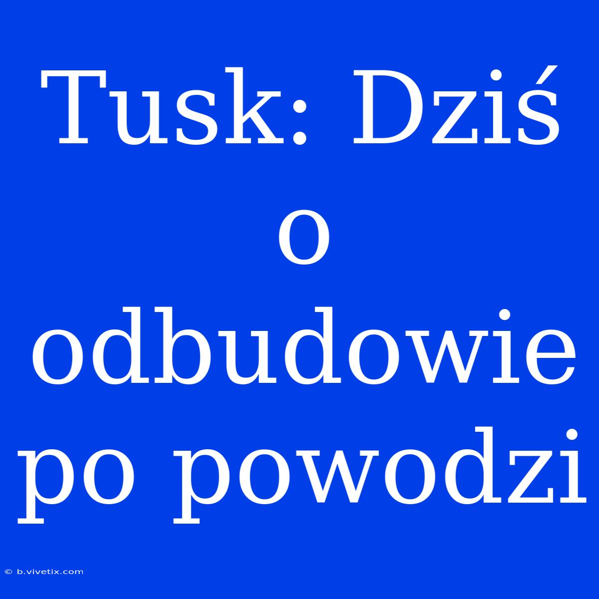 Tusk: Dziś O Odbudowie Po Powodzi