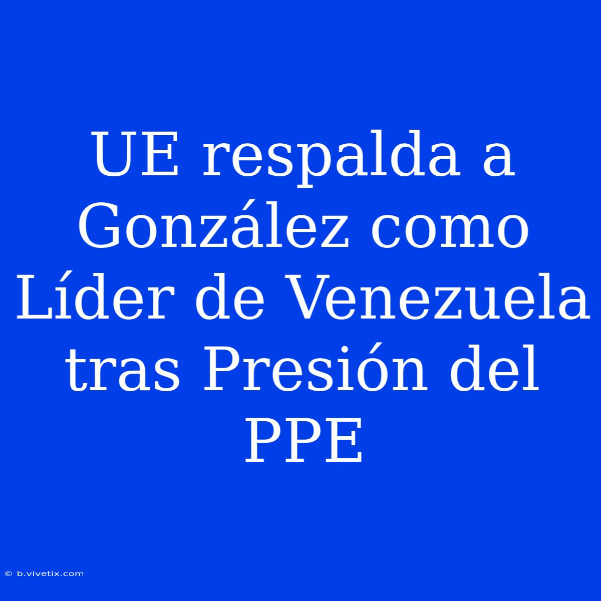 UE Respalda A González Como Líder De Venezuela Tras Presión Del PPE