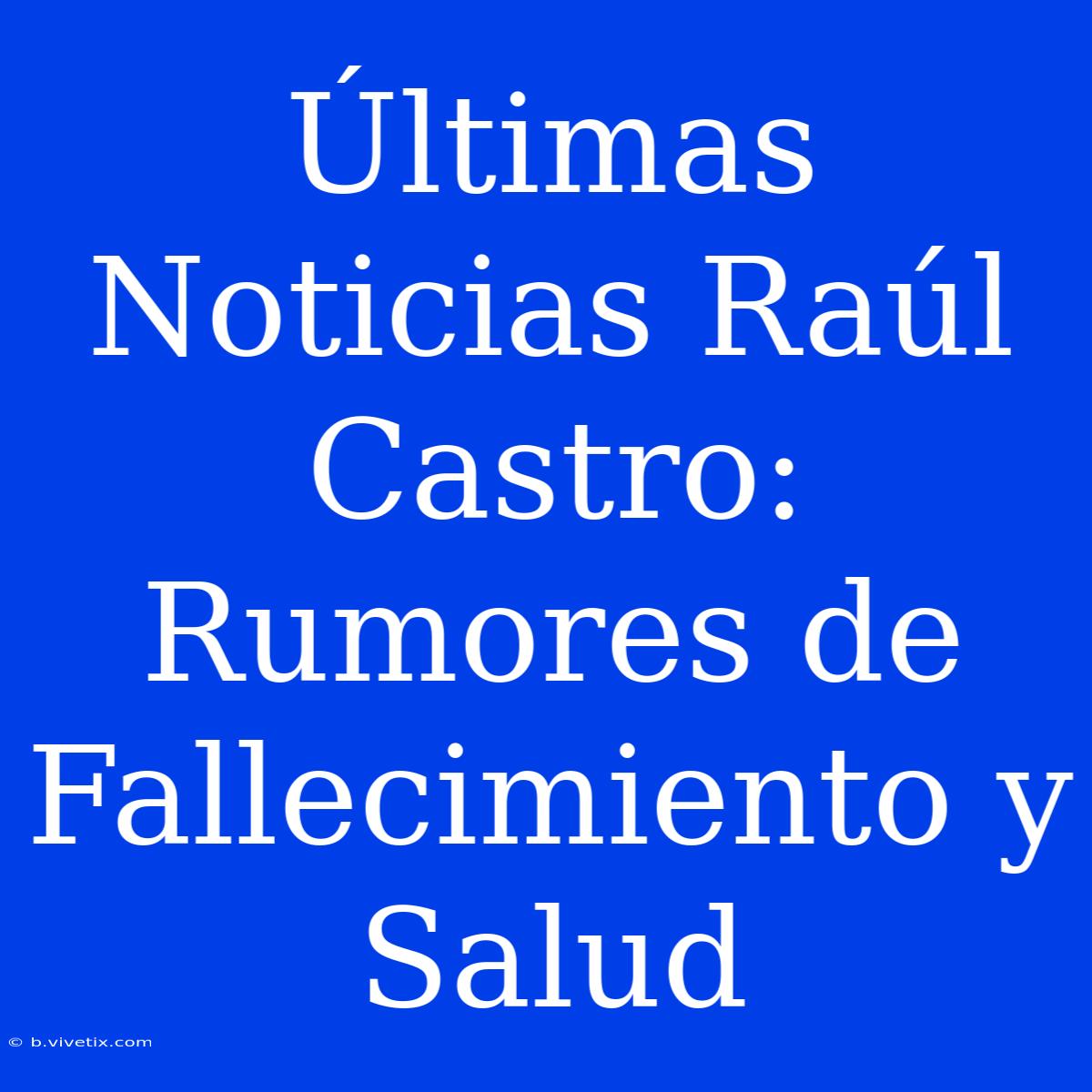 Últimas Noticias Raúl Castro: Rumores De Fallecimiento Y Salud