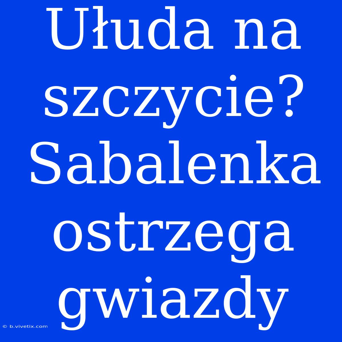 Ułuda Na Szczycie? Sabalenka Ostrzega Gwiazdy