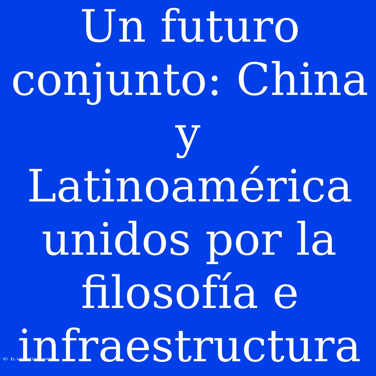 Un Futuro Conjunto: China Y Latinoamérica Unidos Por La Filosofía E Infraestructura