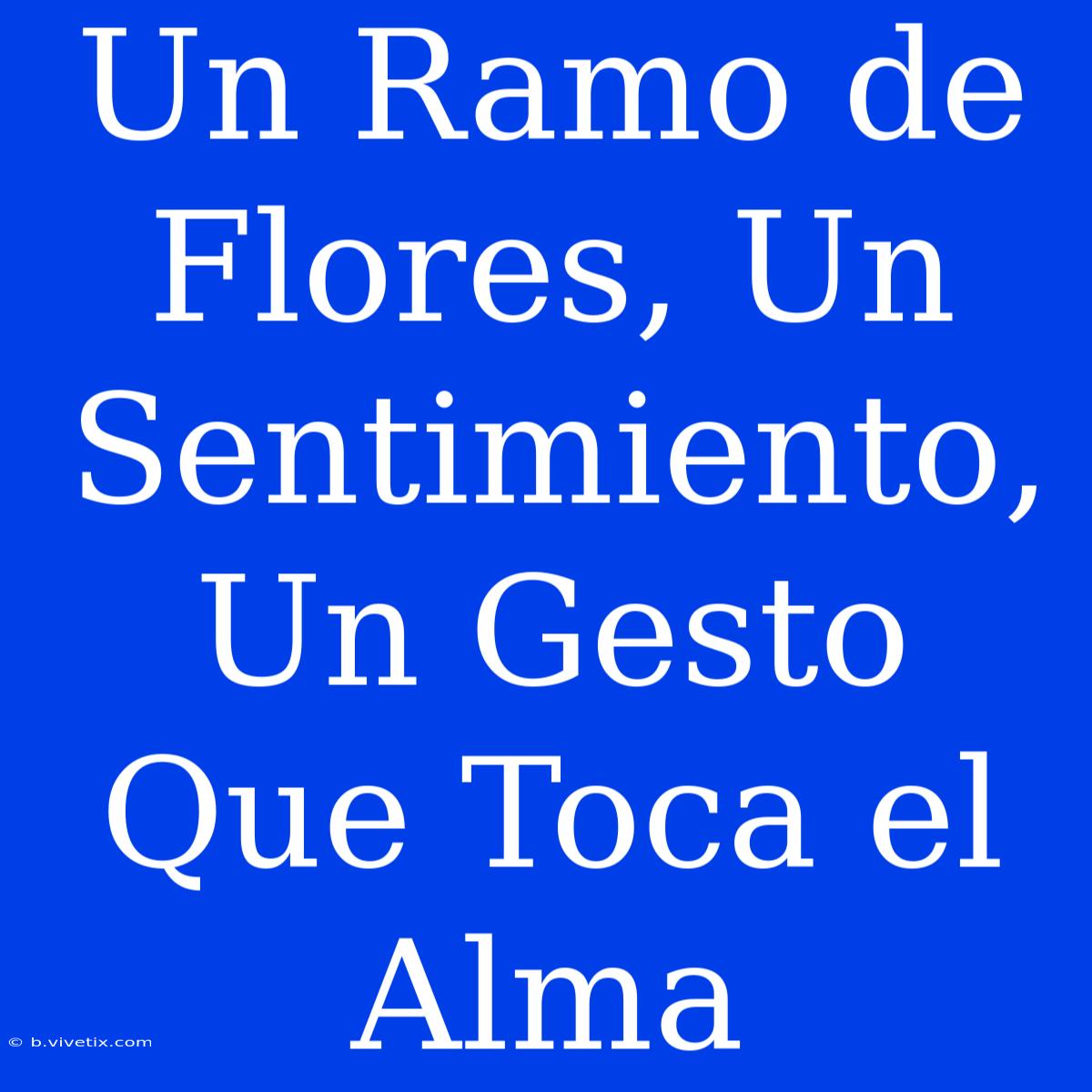 Un Ramo De Flores, Un Sentimiento, Un Gesto Que Toca El Alma