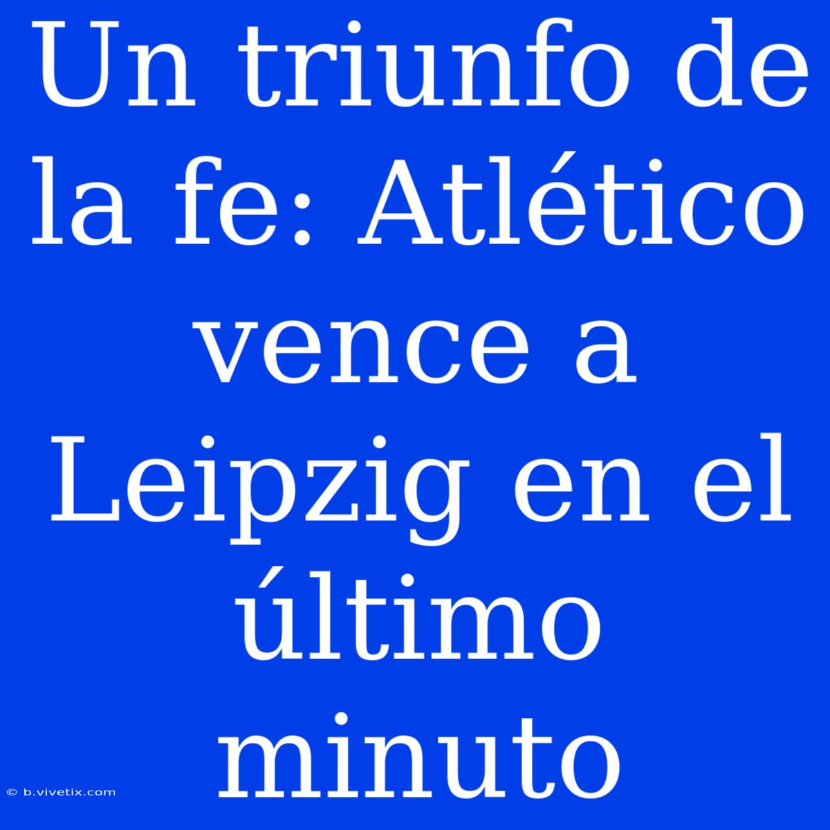 Un Triunfo De La Fe: Atlético Vence A Leipzig En El Último Minuto