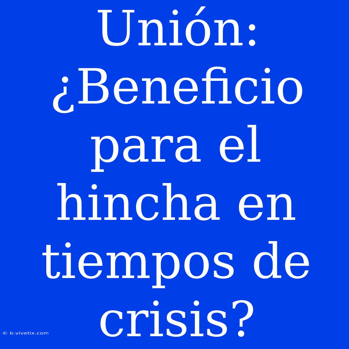 Unión: ¿Beneficio Para El Hincha En Tiempos De Crisis?