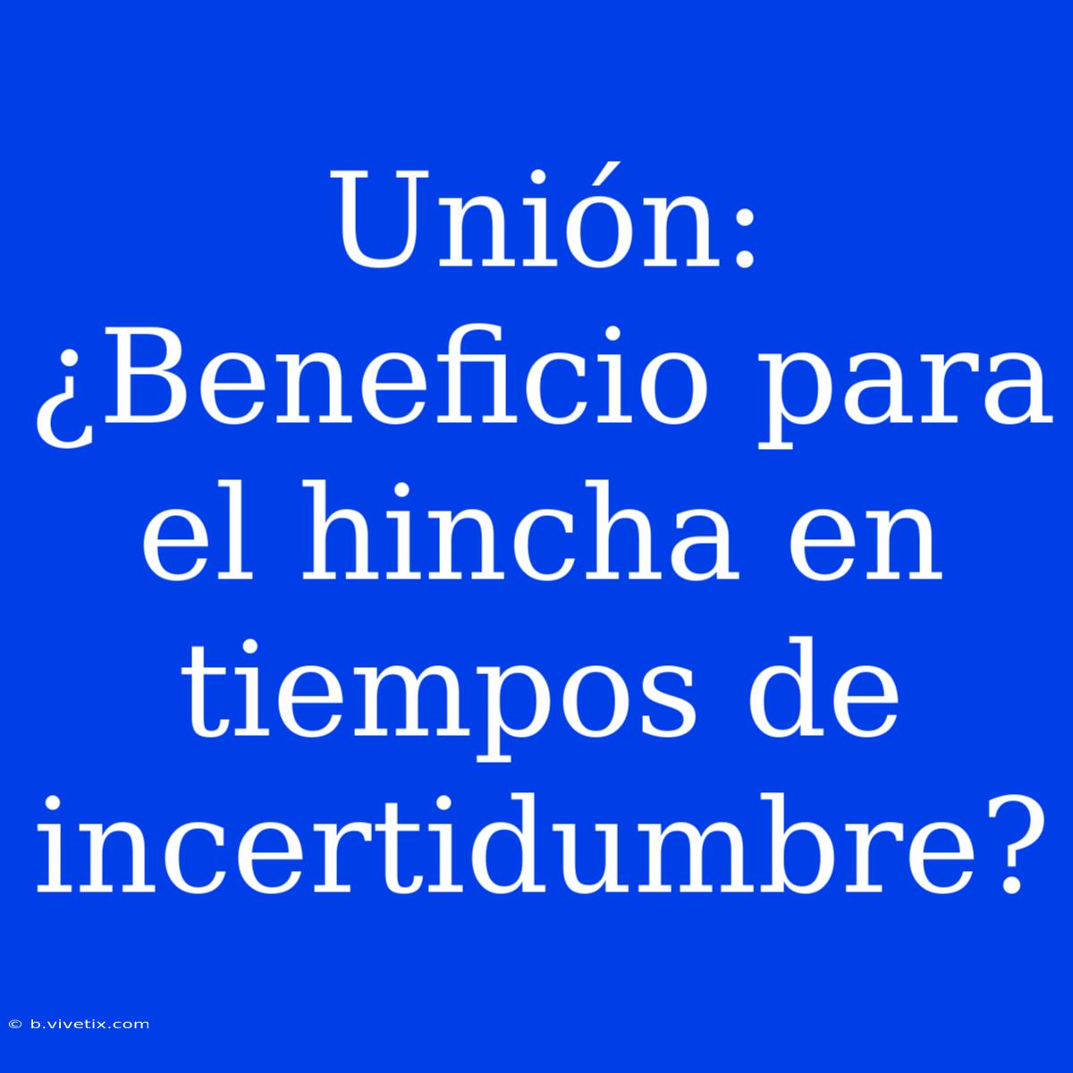 Unión: ¿Beneficio Para El Hincha En Tiempos De Incertidumbre?