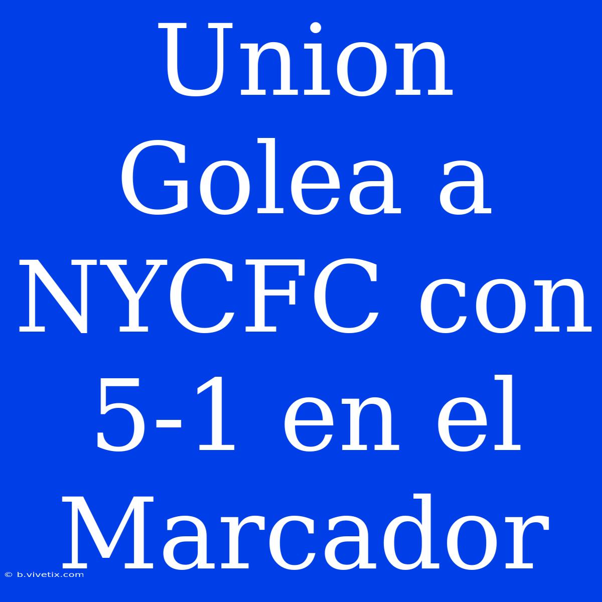 Union Golea A NYCFC Con 5-1 En El Marcador