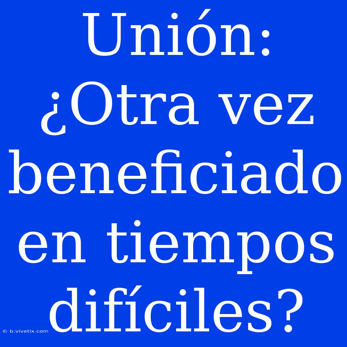 Unión: ¿Otra Vez Beneficiado En Tiempos Difíciles?