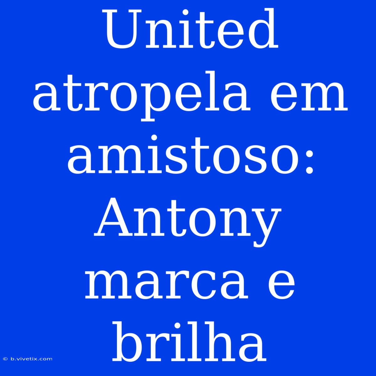 United Atropela Em Amistoso: Antony Marca E Brilha