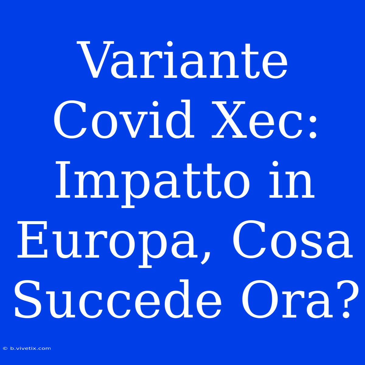 Variante Covid Xec: Impatto In Europa, Cosa Succede Ora?