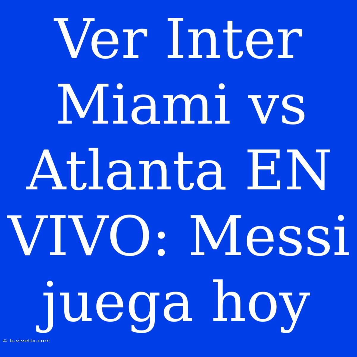 Ver Inter Miami Vs Atlanta EN VIVO: Messi Juega Hoy