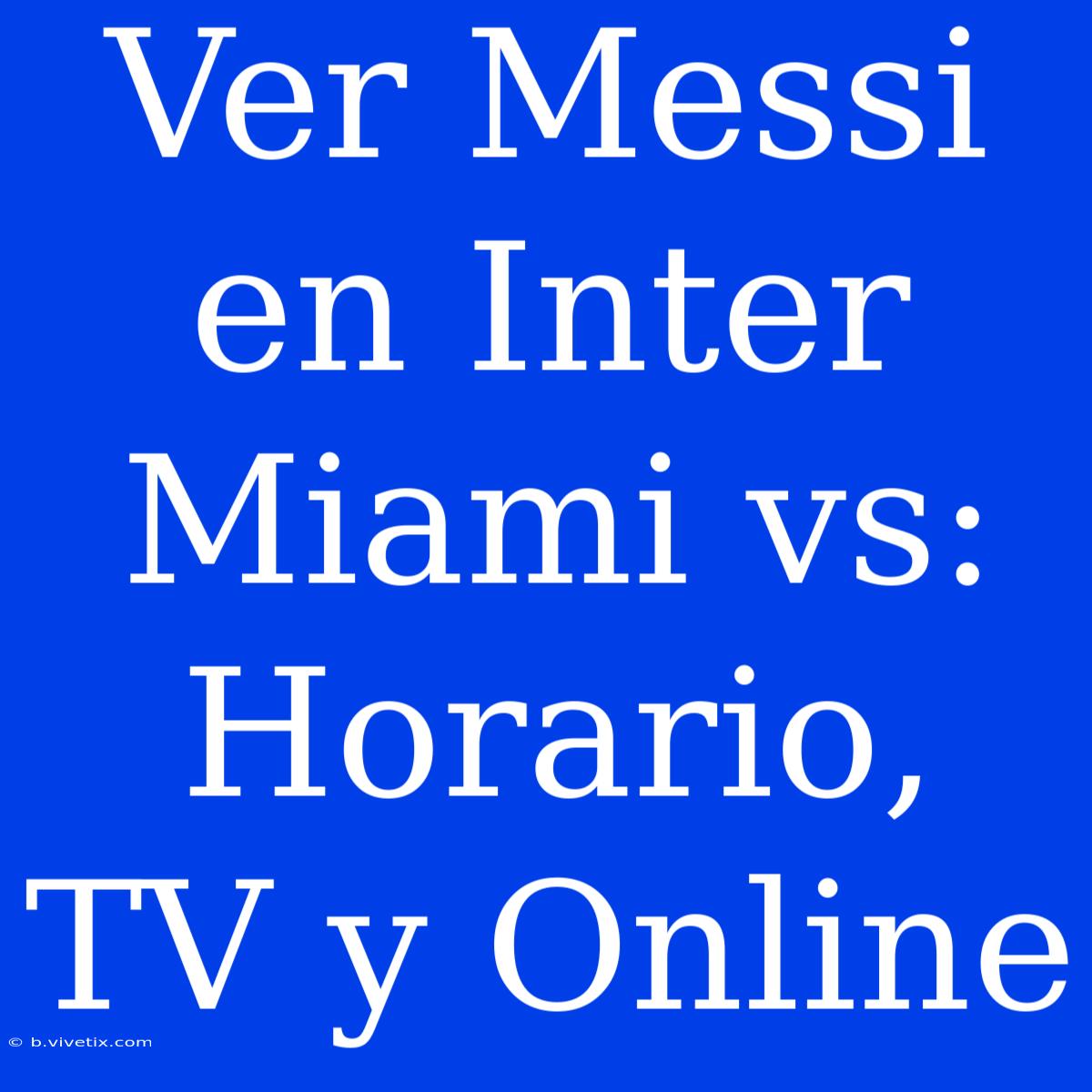 Ver Messi En Inter Miami Vs: Horario, TV Y Online