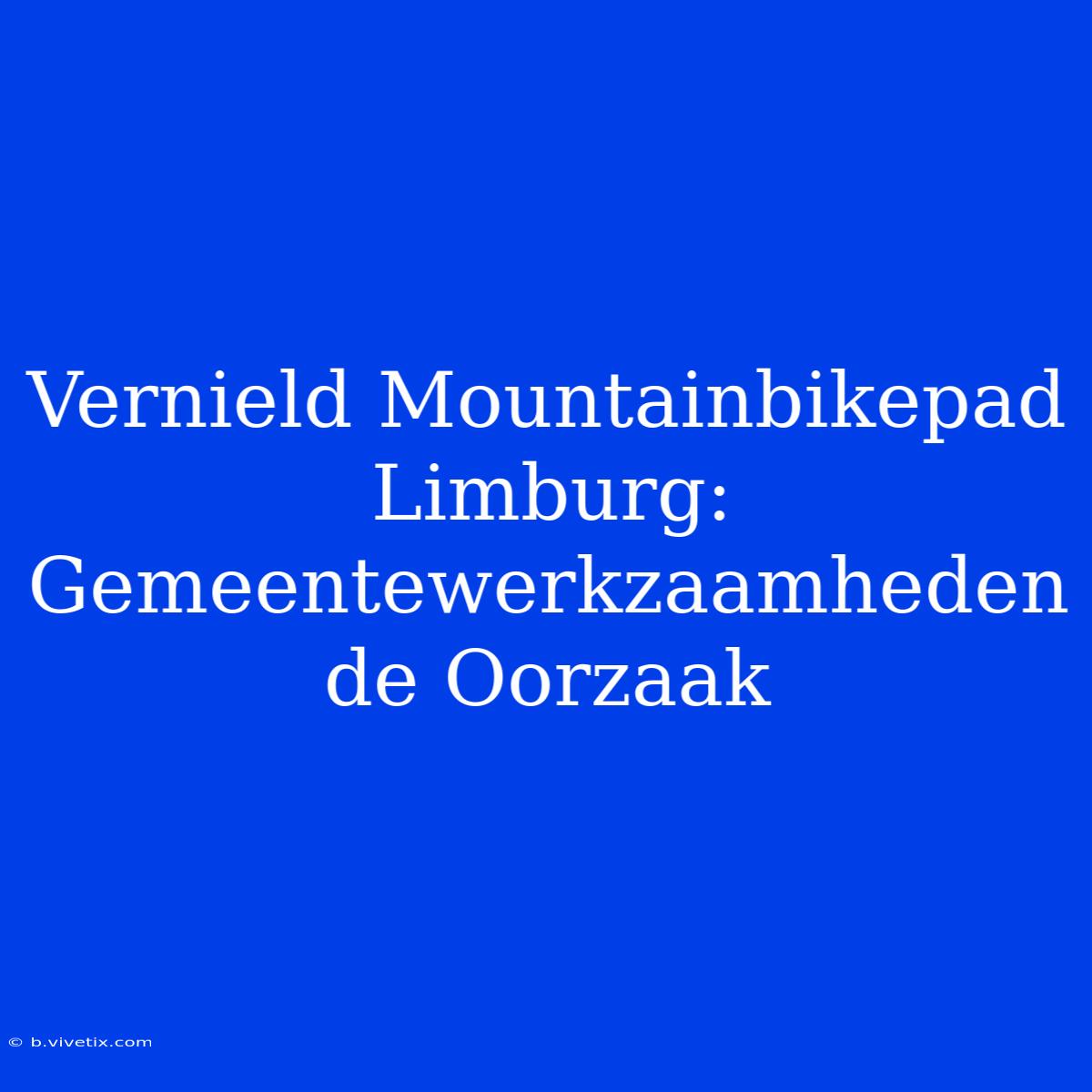 Vernield Mountainbikepad Limburg: Gemeentewerkzaamheden De Oorzaak 