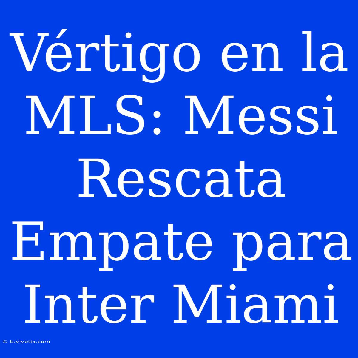 Vértigo En La MLS: Messi Rescata Empate Para Inter Miami