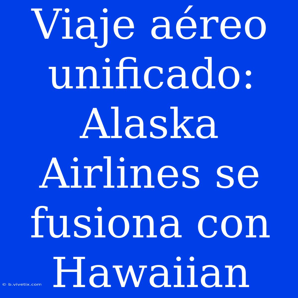 Viaje Aéreo Unificado: Alaska Airlines Se Fusiona Con Hawaiian