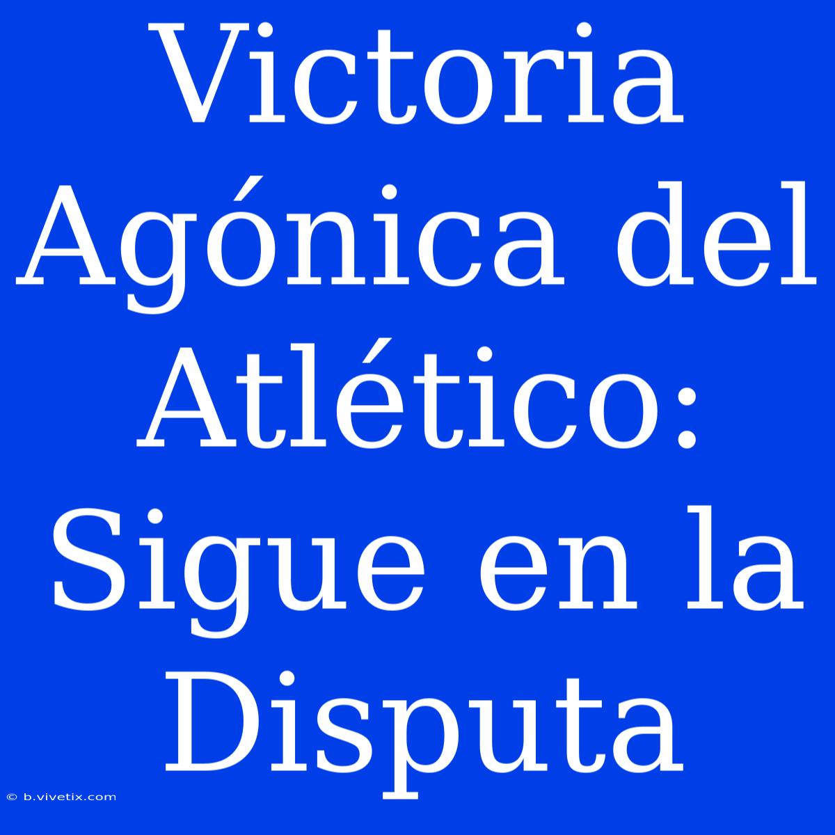 Victoria Agónica Del Atlético: Sigue En La Disputa