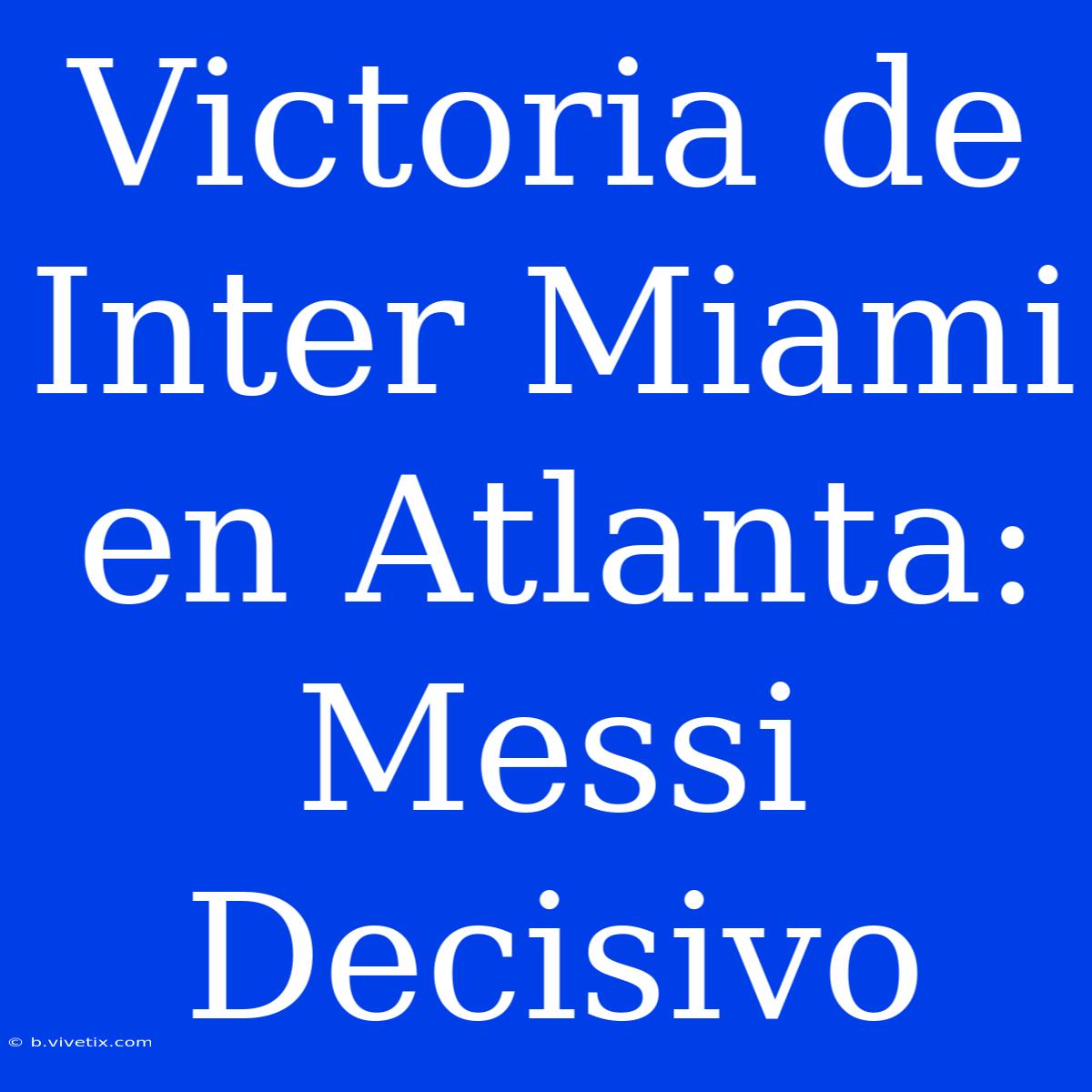 Victoria De Inter Miami En Atlanta: Messi Decisivo