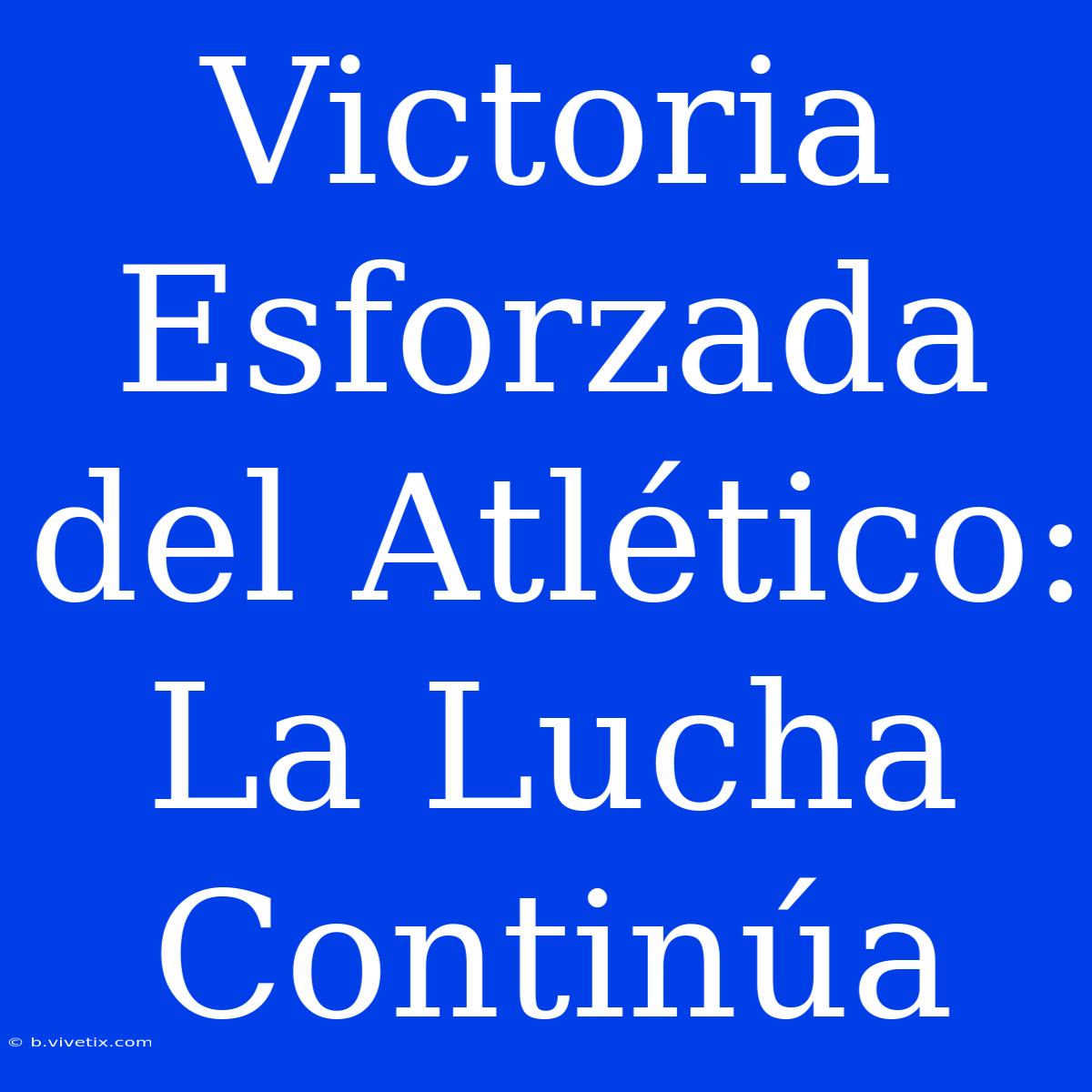 Victoria Esforzada Del Atlético: La Lucha Continúa