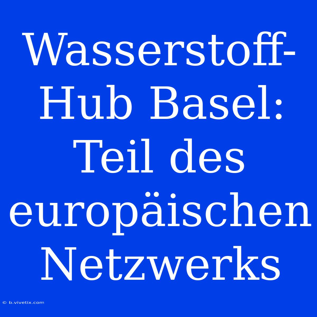 Wasserstoff-Hub Basel: Teil Des Europäischen Netzwerks