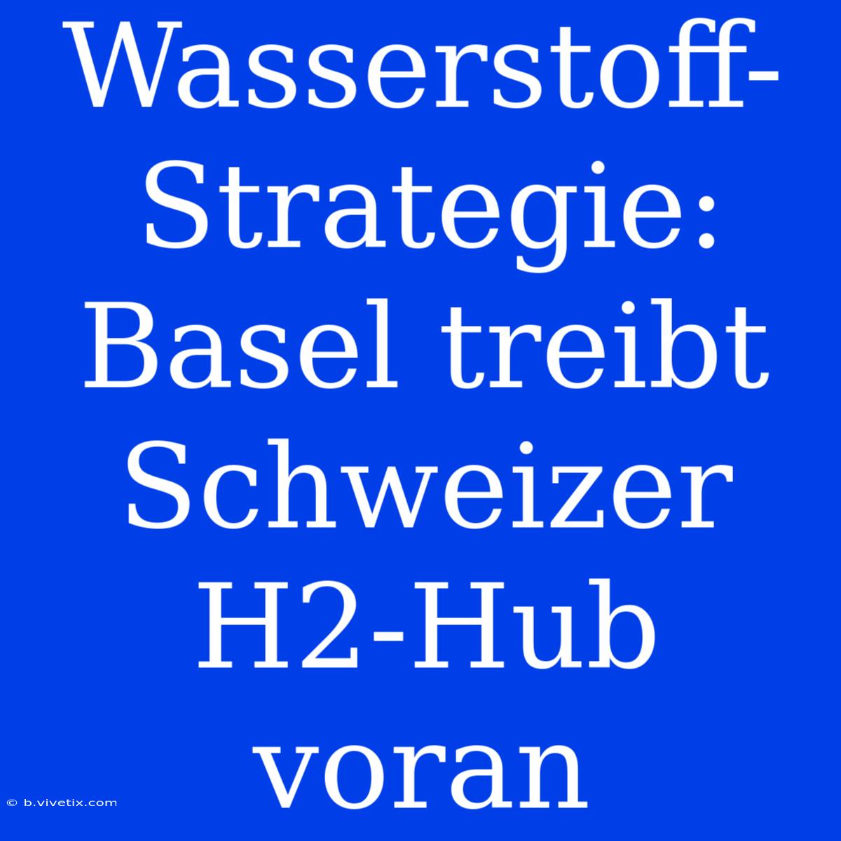 Wasserstoff-Strategie: Basel Treibt Schweizer H2-Hub Voran