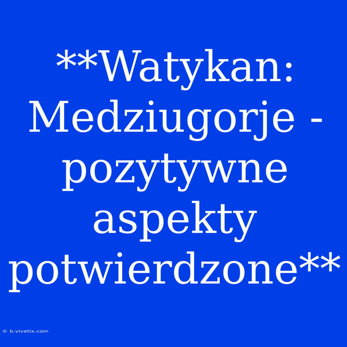 **Watykan: Medziugorje - Pozytywne Aspekty Potwierdzone** 