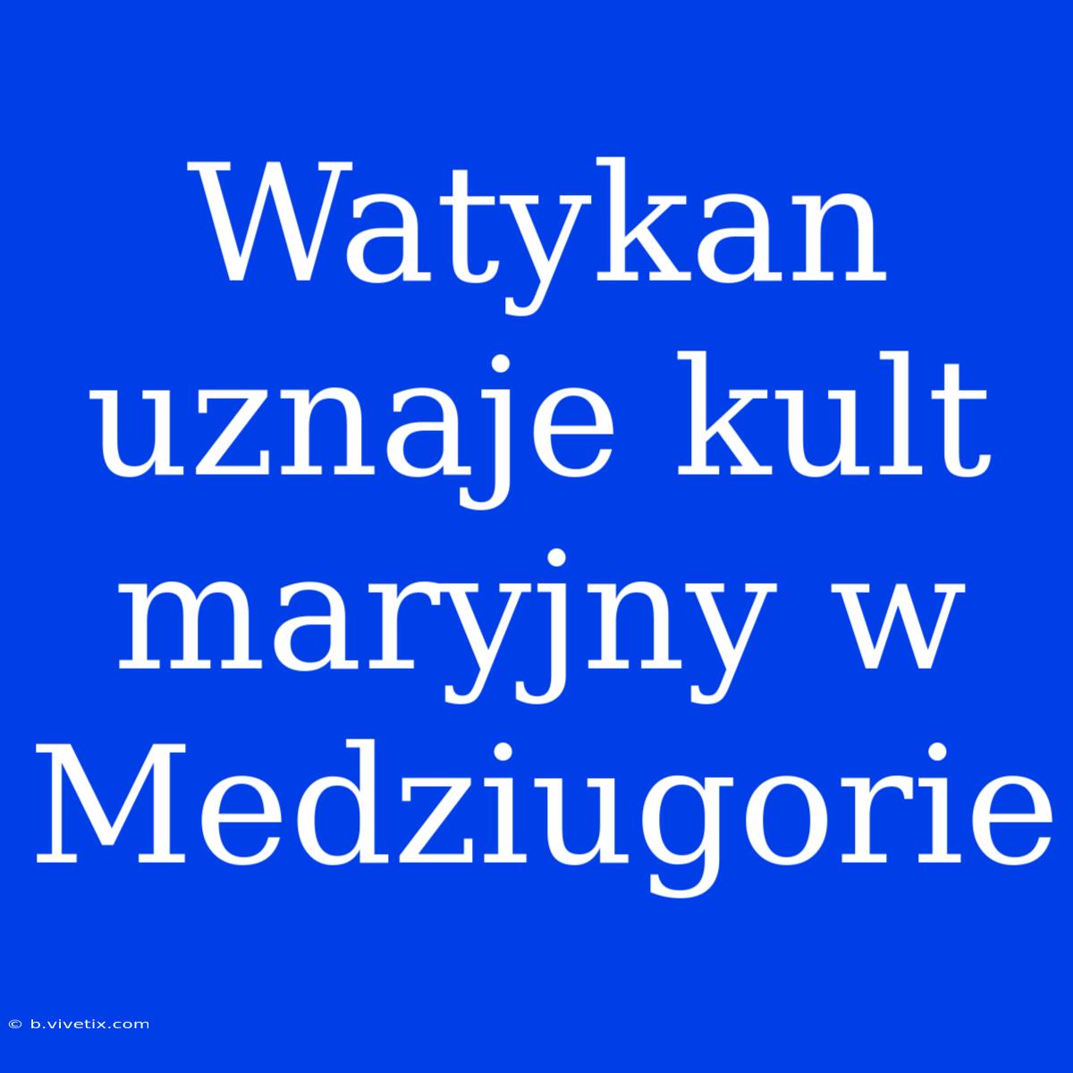 Watykan Uznaje Kult Maryjny W Medziugorie