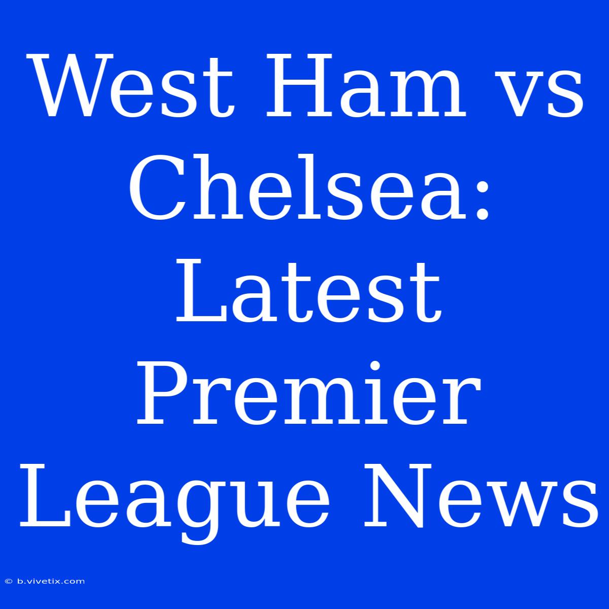 West Ham Vs Chelsea: Latest Premier League News