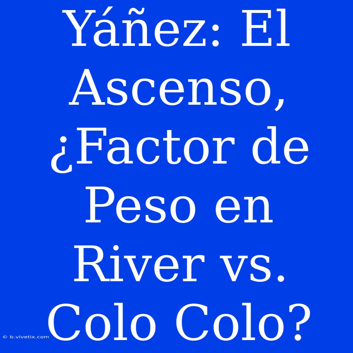 Yáñez: El Ascenso, ¿Factor De Peso En River Vs. Colo Colo?