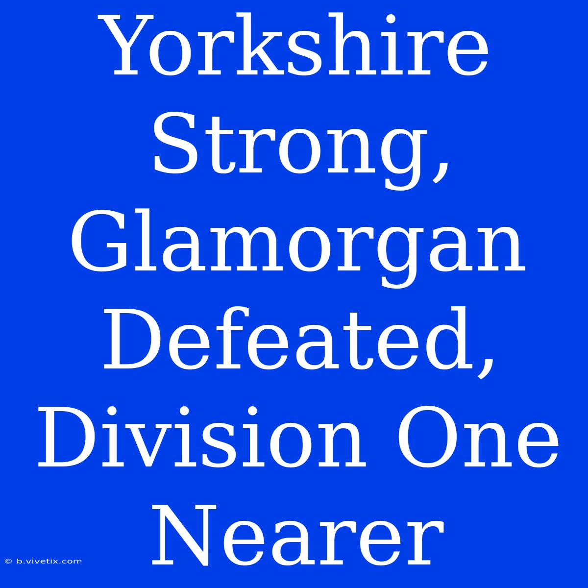 Yorkshire Strong, Glamorgan Defeated, Division One Nearer 