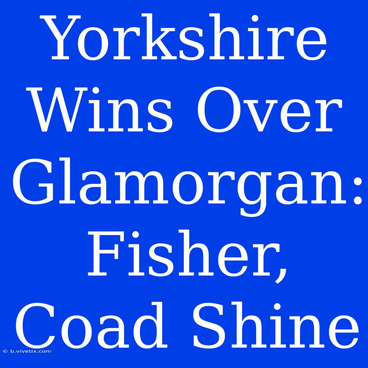 Yorkshire Wins Over Glamorgan: Fisher, Coad Shine