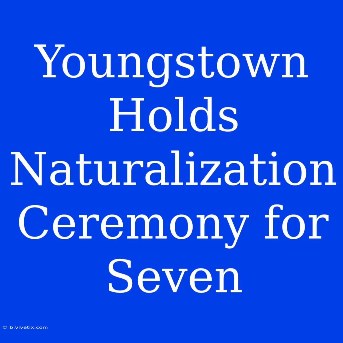 Youngstown Holds Naturalization Ceremony For Seven